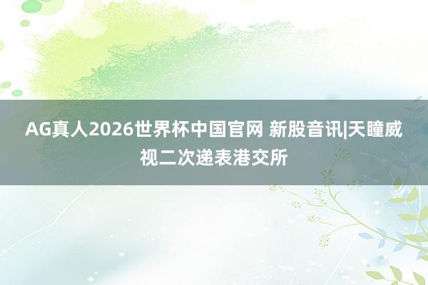 AG真人2026世界杯中国官网 新股音讯|天瞳威视二次递表港交所