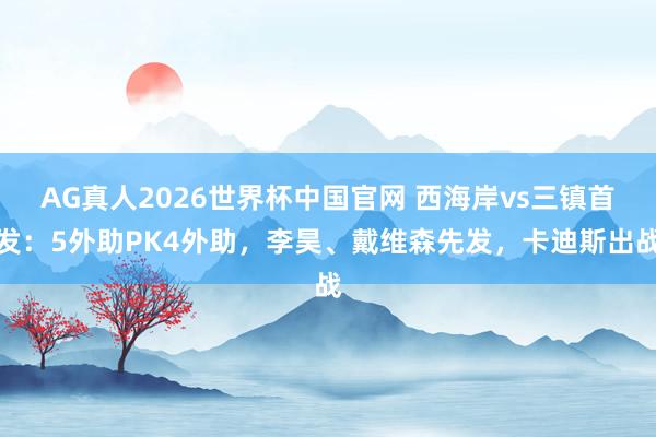 AG真人2026世界杯中国官网 西海岸vs三镇首发:5外助PK4外助,李昊、戴维森先发,卡迪斯出战