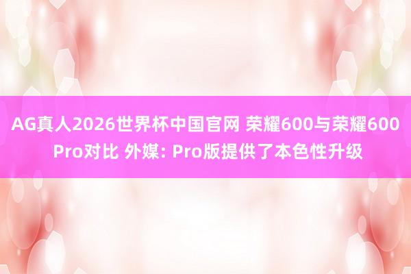 AG真人2026世界杯中国官网 荣耀600与荣耀600 Pro对比 外媒: Pro版提供了本色性升级