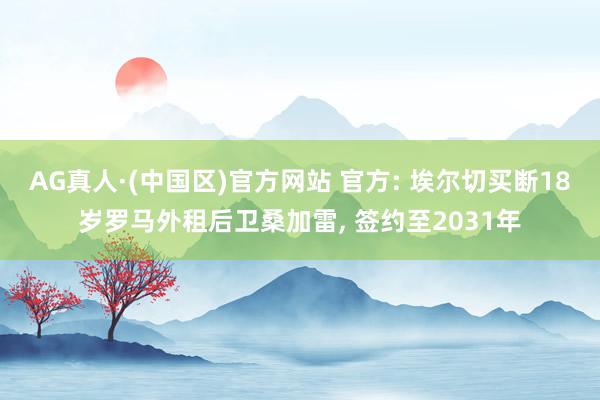 AG真人·(中国区)官方网站 官方: 埃尔切买断18岁罗马外租后卫桑加雷, 签约至2031年