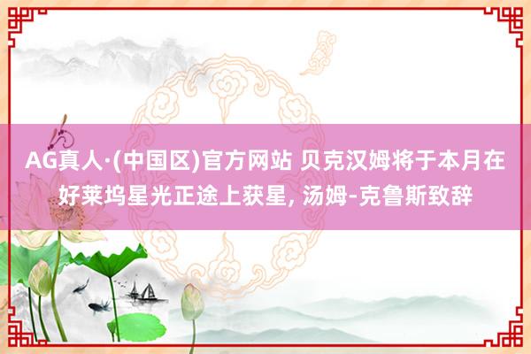 AG真人·(中国区)官方网站 贝克汉姆将于本月在好莱坞星光正途上获星, 汤姆-克鲁斯致辞