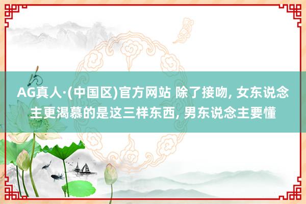 AG真人·(中国区)官方网站 除了接吻, 女东说念主更渴慕的是这三样东西, 男东说念主要懂