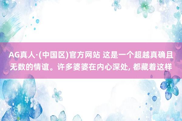 AG真人·(中国区)官方网站 这是一个超越真确且无数的情谊。许多婆婆在内心深处, 都藏着这样