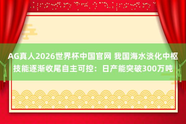 AG真人2026世界杯中国官网 我国海水淡化中枢技能逐渐收尾自主可控：日产能突破300万吨