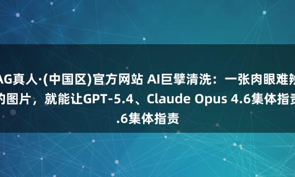 AG真人·(中国区)官方网站 AI巨擘清洗:一张肉眼难辨的图片,就能让GPT-5.4、Claude Opus 4.6集体指责