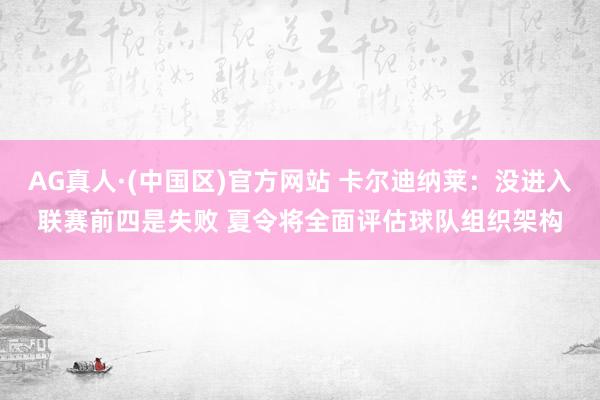 AG真人·(中国区)官方网站 卡尔迪纳莱:没进入联赛前四是失败 夏令将全面评估球队组织架构