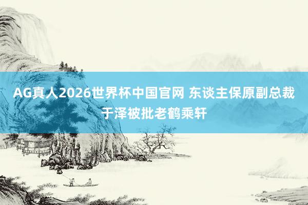 AG真人2026世界杯中国官网 东谈主保原副总裁于泽被批老鹤乘轩