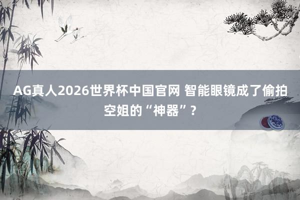 AG真人2026世界杯中国官网 智能眼镜成了偷拍空姐的“神器”?