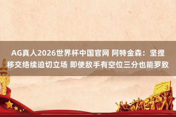 AG真人2026世界杯中国官网 阿特金森:坚捏移交络续迫切立场 即使敌手有空位三分也能罗致