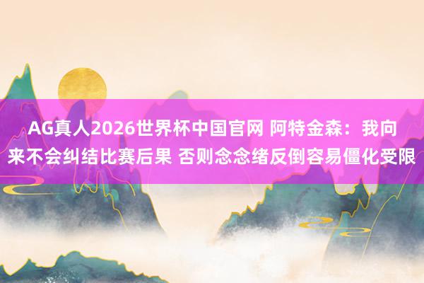 AG真人2026世界杯中国官网 阿特金森:我向来不会纠结比赛后果 否则念念绪反倒容易僵化受限