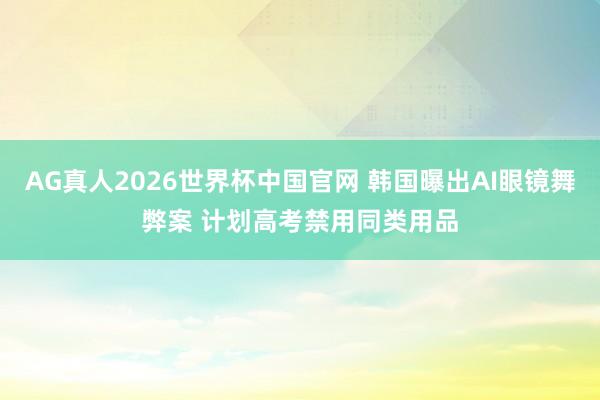 AG真人2026世界杯中国官网 韩国曝出AI眼镜舞弊案 计划高考禁用同类用品