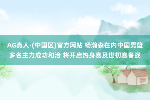 AG真人·(中国区)官方网站 杨瀚森在内中国男篮多名主力成功和洽 将开启热身赛及世初赛备战