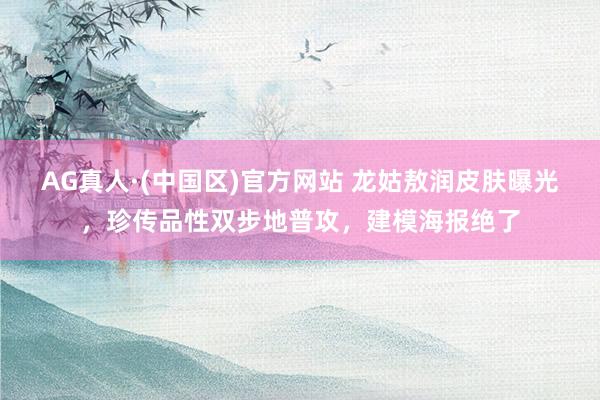 AG真人·(中国区)官方网站 龙姑敖润皮肤曝光,珍传品性双步地普攻,建模海报绝了
