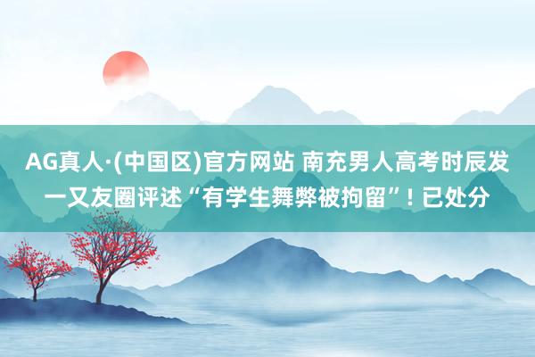 AG真人·(中国区)官方网站 南充男人高考时辰发一又友圈评述“有学生舞弊被拘留”! 已处分