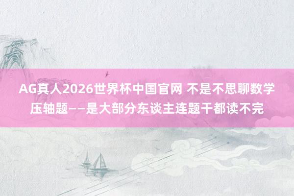 AG真人2026世界杯中国官网 不是不思聊数学压轴题——是大部分东谈主连题干都读不完