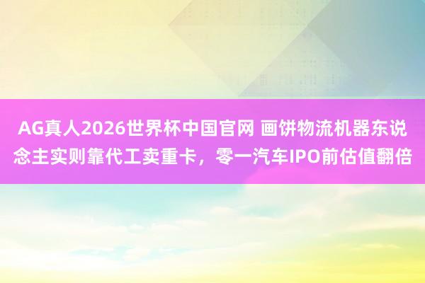 AG真人2026世界杯中国官网 画饼物流机器东说念主实则靠代工卖重卡,零一汽车IPO前估值翻倍