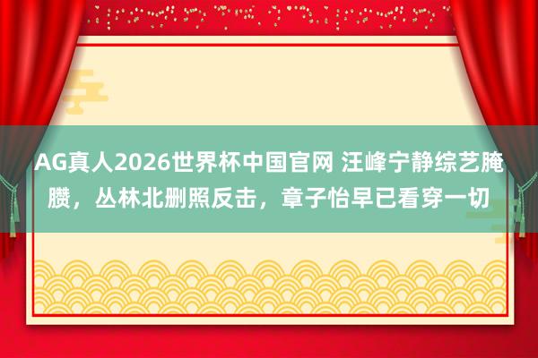 AG真人2026世界杯中国官网 汪峰宁静综艺腌臜,丛林北删照反击,章子怡早已看穿一切
