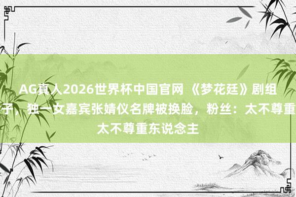 AG真人2026世界杯中国官网 《梦花廷》剧组宣传出岔子,独一女嘉宾张婧仪名牌被换脸,粉丝:太不尊重东说念主