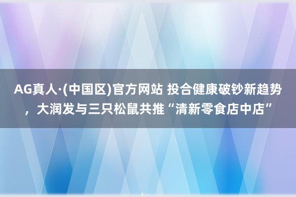 AG真人·(中国区)官方网站 投合健康破钞新趋势,大润发与三只松鼠共推“清新零食店中店”