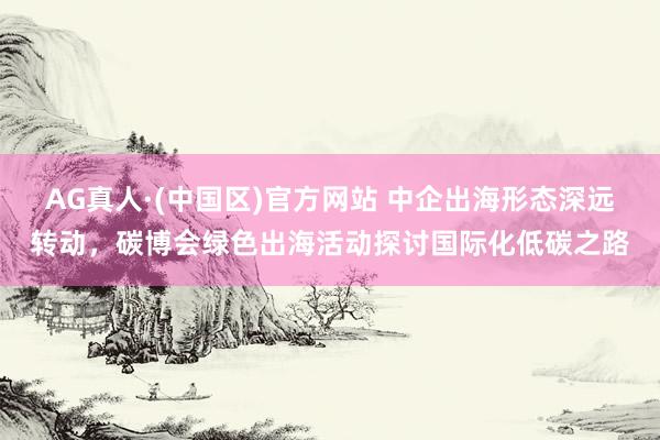 AG真人·(中国区)官方网站 中企出海形态深远转动，碳博会绿色出海活动探讨国际化低碳之路