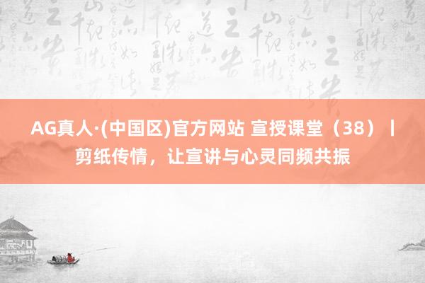 AG真人·(中国区)官方网站 宣授课堂(38)丨剪纸传情,让宣讲与心灵同频共振