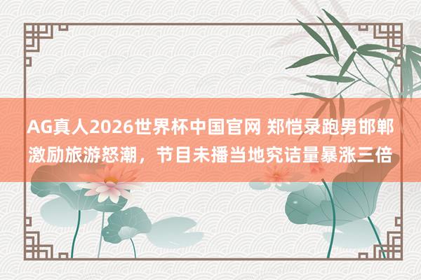 AG真人2026世界杯中国官网 郑恺录跑男邯郸激励旅游怒潮,节目未播当地究诘量暴涨三倍