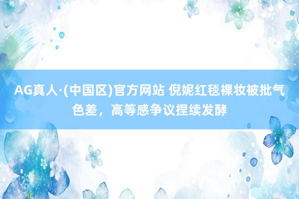 AG真人·(中国区)官方网站 倪妮红毯裸妆被批气色差,高等感争议捏续发酵