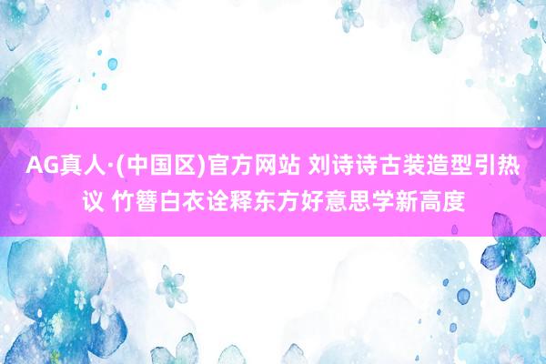 AG真人·(中国区)官方网站 刘诗诗古装造型引热议 竹簪白衣诠释东方好意思学新高度