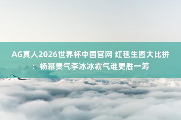 AG真人2026世界杯中国官网 红毯生图大比拼：杨幂贵气李冰冰霸气谁更胜一筹