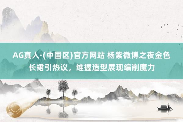 AG真人·(中国区)官方网站 杨紫微博之夜金色长裙引热议，维握造型展现编削魔力