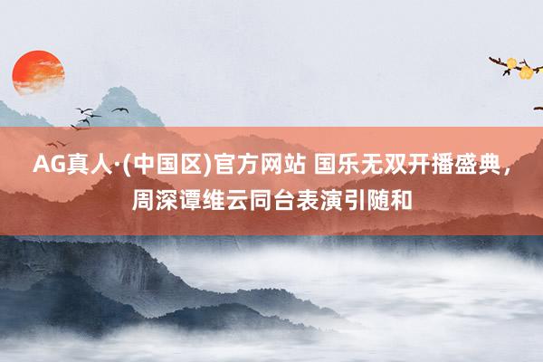 AG真人·(中国区)官方网站 国乐无双开播盛典,周深谭维云同台表演引随和