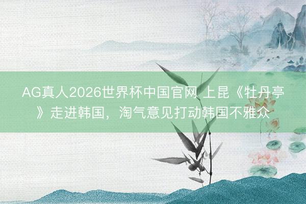 AG真人2026世界杯中国官网 上昆《牡丹亭》走进韩国,淘气意见打动韩国不雅众