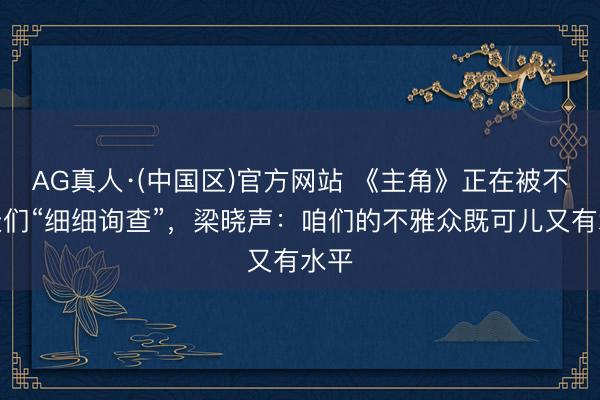AG真人·(中国区)官方网站 《主角》正在被不雅众们“细细询查”，梁晓声：咱们的不雅众既可儿又有水平