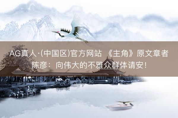 AG真人·(中国区)官方网站 《主角》原文章者陈彦:向伟大的不雅众群体请安!