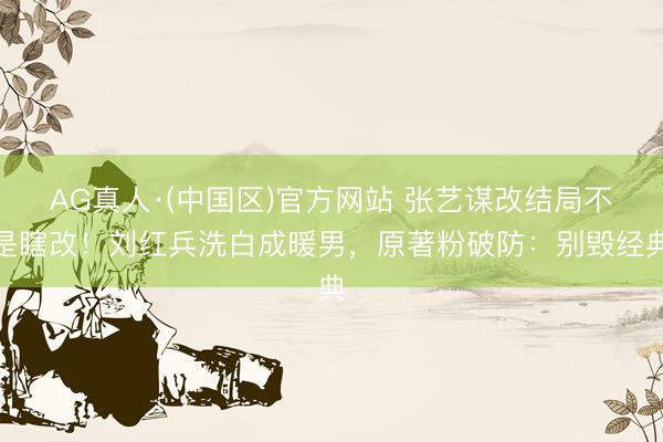 AG真人·(中国区)官方网站 张艺谋改结局不是瞎改!刘红兵洗白成暖男,原著粉破防:别毁经典