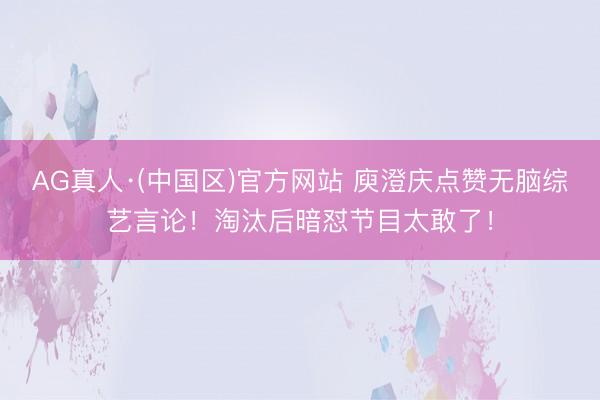 AG真人·(中国区)官方网站 庾澄庆点赞无脑综艺言论!淘汰后暗怼节目太敢了!