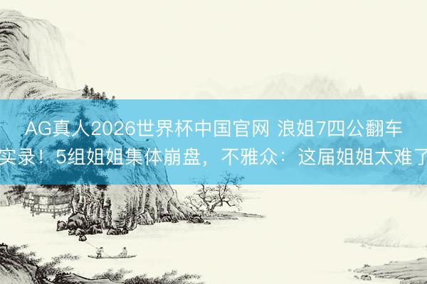 AG真人2026世界杯中国官网 浪姐7四公翻车实录!5组姐姐集体崩盘,不雅众:这届姐姐太难了