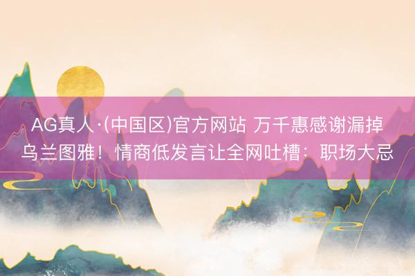 AG真人·(中国区)官方网站 万千惠感谢漏掉乌兰图雅!情商低发言让全网吐槽:职场大忌