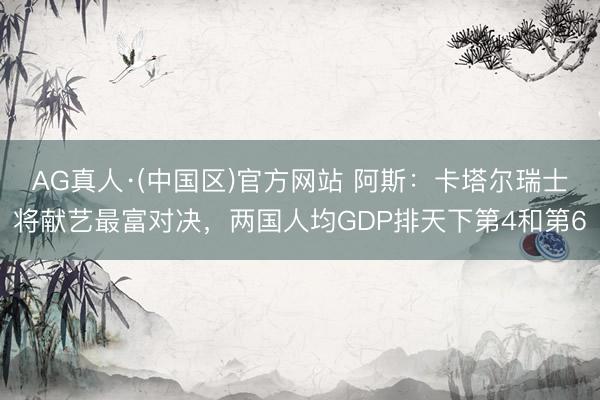 AG真人·(中国区)官方网站 阿斯:卡塔尔瑞士将献艺最富对决,两国人均GDP排天下第4和第6