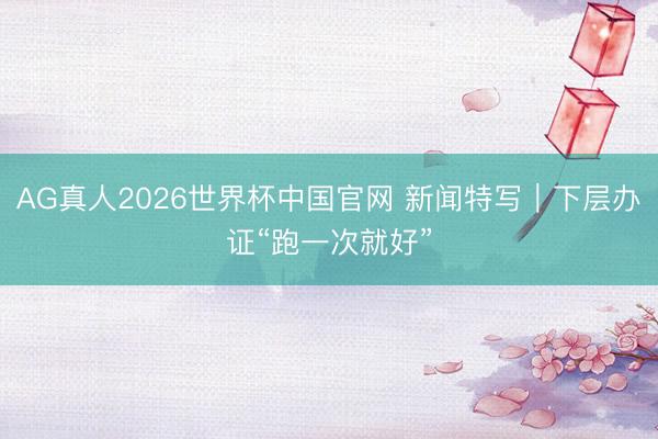 AG真人2026世界杯中国官网 新闻特写|下层办证“跑一次就好”
