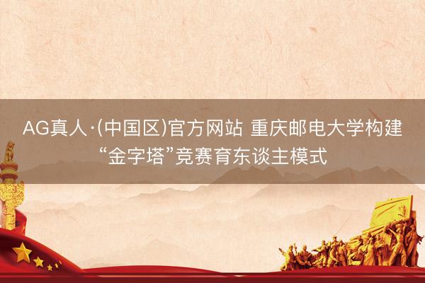 AG真人·(中国区)官方网站 重庆邮电大学构建“金字塔”竞赛育东谈主模式