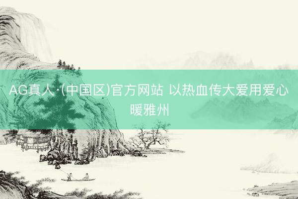 AG真人·(中国区)官方网站 以热血传大爱用爱心暖雅州