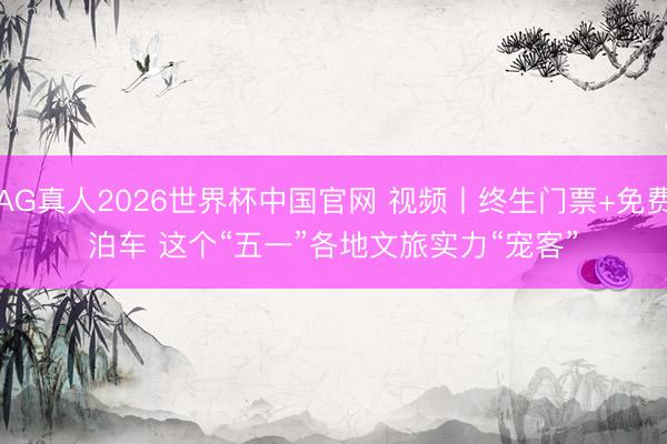 AG真人2026世界杯中国官网 视频丨终生门票+免费泊车 这个“五一”各地文旅实力“宠客”