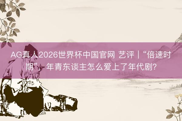 AG真人2026世界杯中国官网 艺评|“倍速时期”,年青东谈主怎么爱上了年代剧?