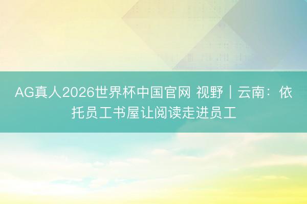 AG真人2026世界杯中国官网 视野｜云南：依托员工书屋让阅读走进员工