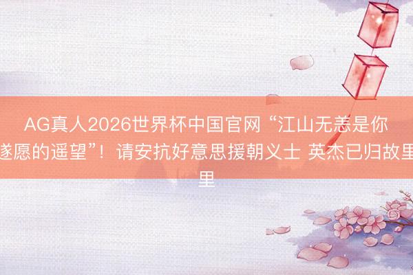 AG真人2026世界杯中国官网 “江山无恙是你遂愿的遥望”!请安抗好意思援朝义士 英杰已归故里