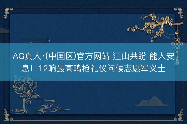 AG真人·(中国区)官方网站 江山共盼 能人安息!12响最高鸣枪礼仪问候志愿军义士