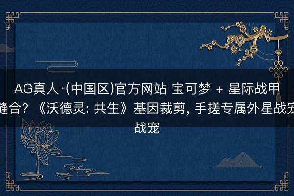 AG真人·(中国区)官方网站 宝可梦 + 星际战甲缝合? 《沃德灵: 共生》基因裁剪， 手搓专属外星战宠