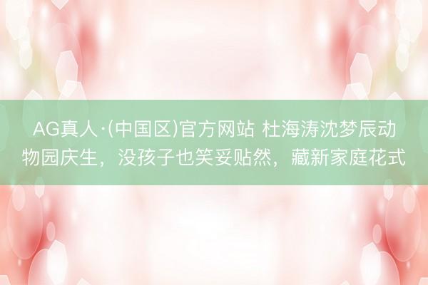 AG真人·(中国区)官方网站 杜海涛沈梦辰动物园庆生,没孩子也笑妥贴然,藏新家庭花式