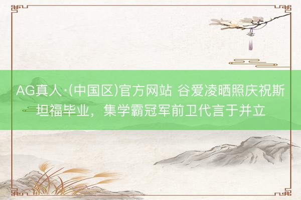 AG真人·(中国区)官方网站 谷爱凌晒照庆祝斯坦福毕业,集学霸冠军前卫代言于并立